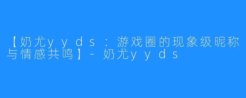 【奶尤yyds：游戏圈的现象级昵称与情感共鸣】-奶尤yyds