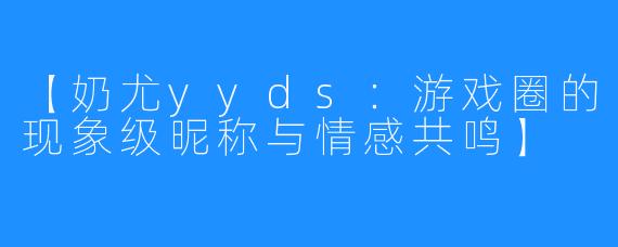 【奶尤yyds：游戏圈的现象级昵称与情感共鸣】