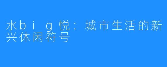 水big悦:城市生活的新兴休闲符号