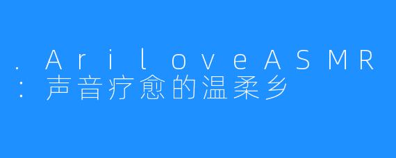 .AriloveASMR：声音疗愈的温柔乡