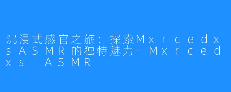 沉浸式感官之旅：探索MxrcedxsASMR的独特魅力-Mxrcedxs ASMR
