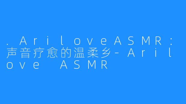 .AriloveASMR：声音疗愈的温柔乡-Arilove ASMR