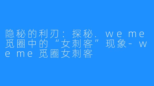 隐秘的利刃:探秘.weme觅圈中的“女刺客”现象-weme觅圈女刺客