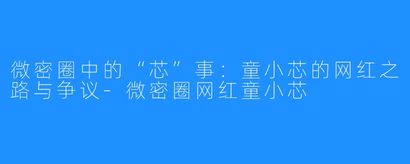 微密圈中的“芯”事：童小芯的网红之路与争议-微密圈网红童小芯