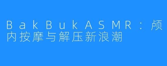 BakBukASMR:颅内按摩与解压新浪潮