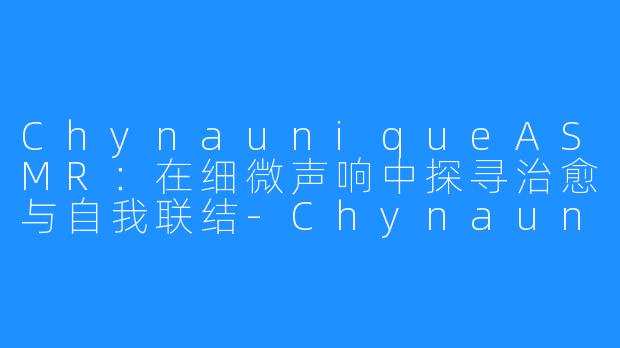 ChynauniqueASMR：在细微声响中探寻治愈与自我联结-Chynaunique ASMR
