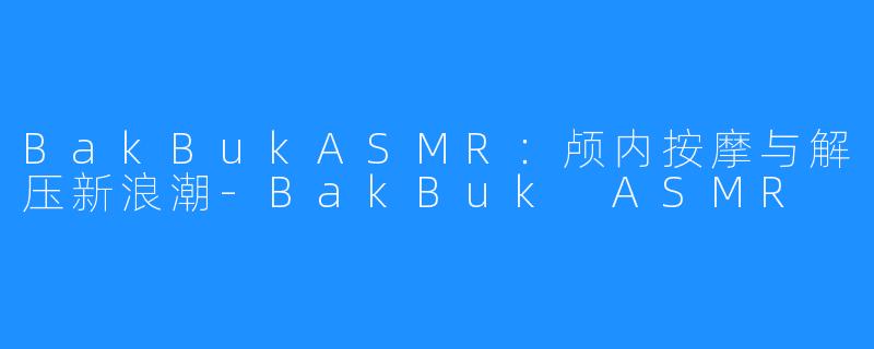 BakBukASMR:颅内按摩与解压新浪潮-BakBuk ASMR