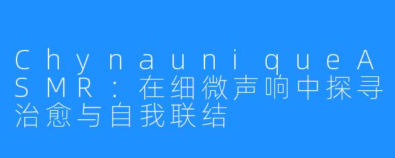 ChynauniqueASMR：在细微声响中探寻治愈与自我联结