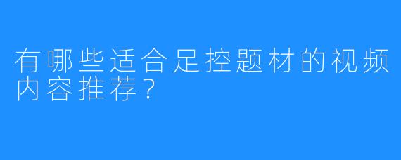 有哪些适合足控题材的视频内容推荐？