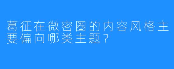 葛征在微密圈的内容风格主要偏向哪类主题？