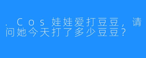 .Cos娃娃爱打豆豆，请问她今天打了多少豆豆？