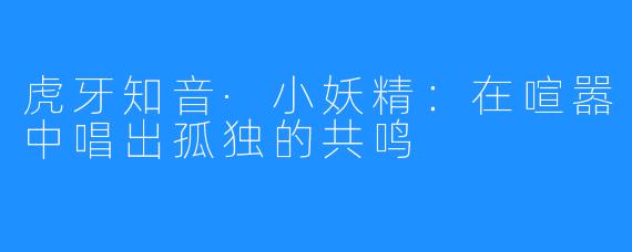 虎牙知音·小妖精:在喧嚣中唱出孤独的共鸣