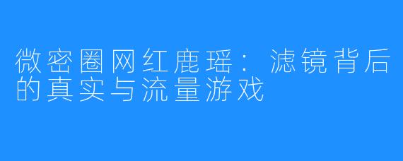 微密圈网红鹿瑶:滤镜背后的真实与流量游戏