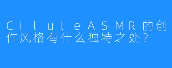 CiluleASMR的创作风格有什么独特之处？