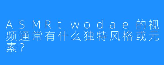 ASMRtwodae的视频通常有什么独特风格或元素?
