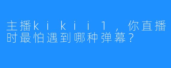 主播kikii1，你直播时最怕遇到哪种弹幕？