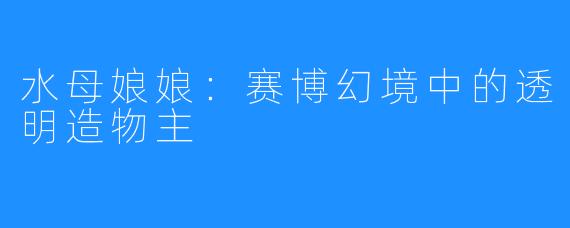 水母娘娘：赛博幻境中的透明造物主